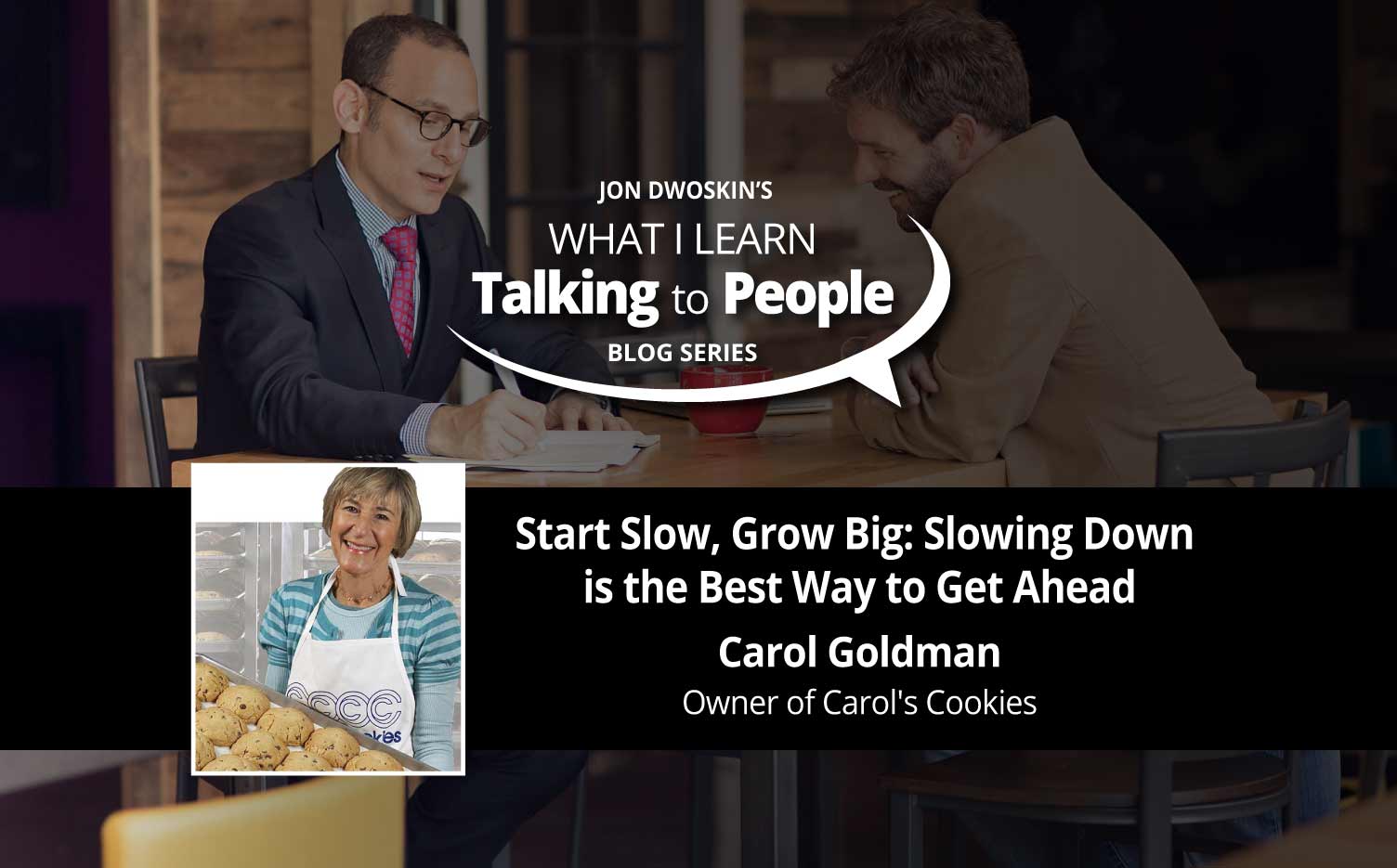 Jon Dwoskin Business Blog:  What I Learn Talking to People Blog: Start Slow, Grow Big: Slowing Down is the Best Way to Get Ahead - Carol Goldman